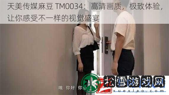 天美传媒麻豆TM0034：高清画质极致体验让你感受不一样的视觉盛宴