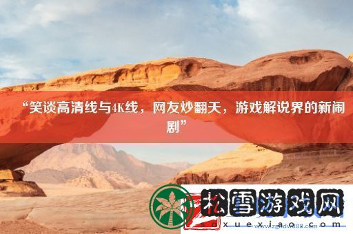“笑谈高清线与4K线网友炒翻天游戏解说界的新闹剧”